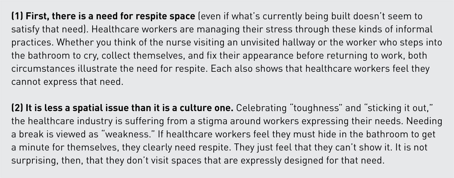 (1) First, there is a need for respite space (even if what’s currently being built doesn’t seem to satisfy that need). Healthcare workers are managing their stress through these kinds of informal practices. Whether you think of the nurse visiting an unvisited hallway or the worker who steps into the bathroom to cry, collect themselves, and fix their appearance before returning to work, both circumstances illustrate the need for respite. Each also shows that healthcare workers feel they cannot express that need.  (2) It is less a spatial issue than it is a culture one. Celebrating “toughness” and “sticking it out,” the healthcare industry is suffering from a stigma around workers expressing their needs. Needing a break is viewed as “weakness.” If healthcare workers feel they must hide in the bathroom to get a minute for themselves, they clearly need respite. They just feel that they can’t show it. It is not surprising, then, that they don’t visit spaces that are expressly designed for that need.