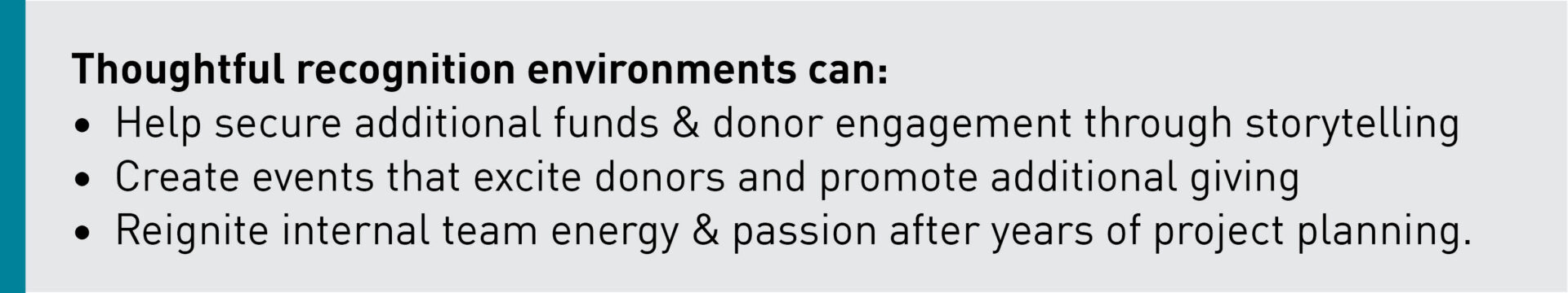Thoughtful recognition environments can: Help secure additional funds & donor engagement through storytelling Create events that excite donors and promotes additional giving Reignite internal team energy + passion after years of planning